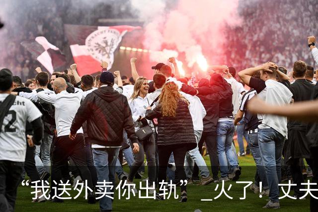 “我送外卖你出轨” 火了！丈夫送外卖养家，妻子一年交往十多人