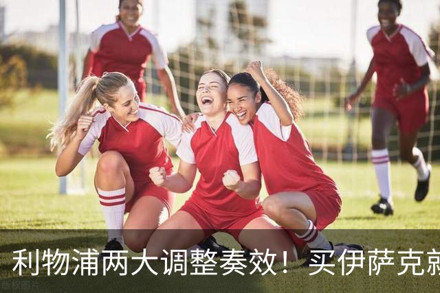 利物浦两大调整奏效！买伊萨克就是为了事半功倍的赢球