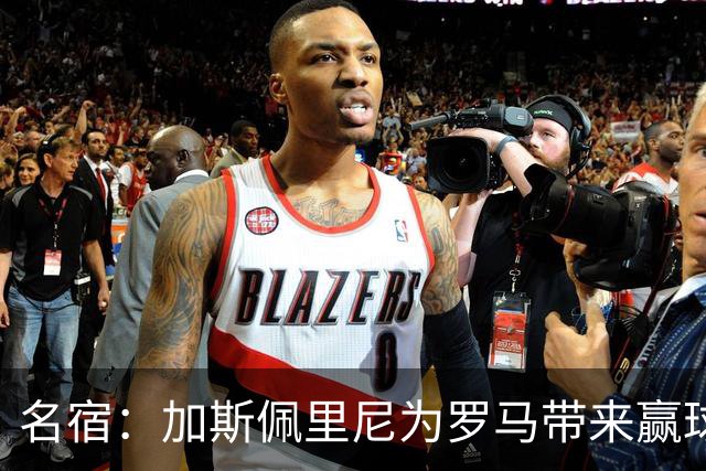 名宿：加斯佩里尼为罗马带来赢球心态，罗马和国米是意甲夺冠热门