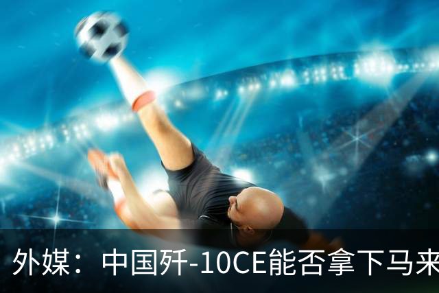 外媒：中国歼-10CE能否拿下马来西亚战斗机订单？真正的考验不只是价格