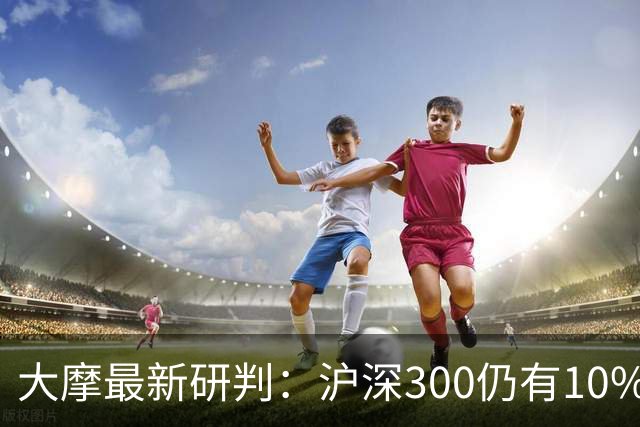 大摩最新研判：沪深300仍有10%-15%估值下调空间，1-2个月后触底反弹概率更高