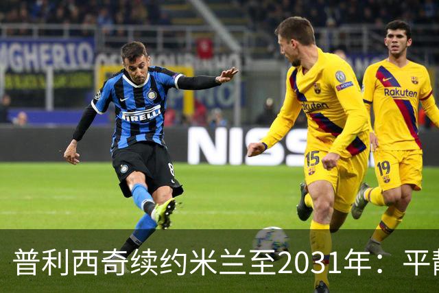 普利西奇续约米兰至2031年：平静宣言与德比救赎渴望