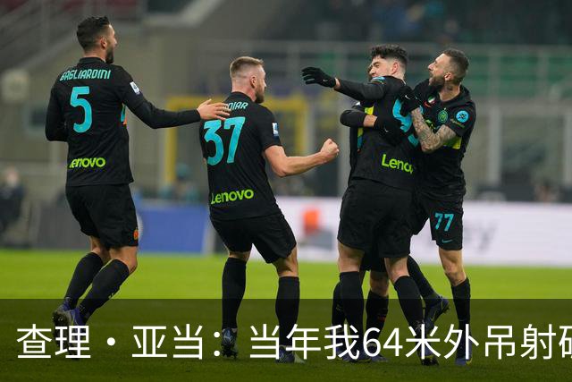 查理·亚当：当年我64米外吊射破门欧文说很一般，他至今没道歉