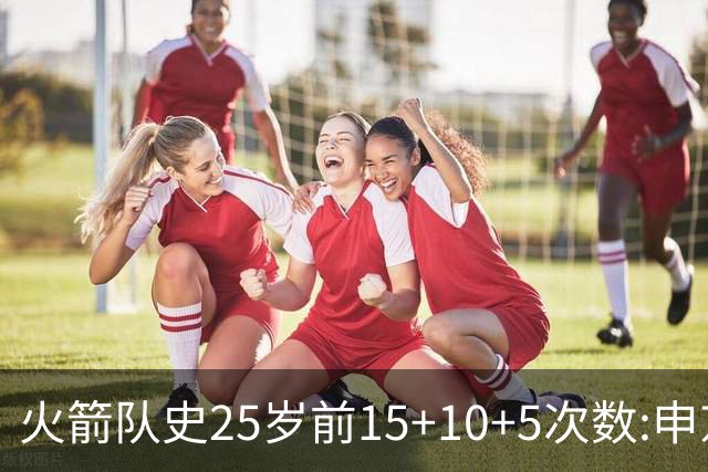 火箭队史25岁前15+10+5次数:申京断层领跑 阿门第2大梦第4哈登第9