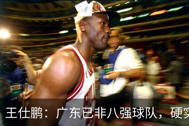 王仕鹏：广东已非八强球队，硬实力不强，本土无人能一场拿30分