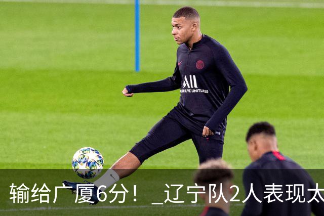 输给广厦6分！ 辽宁队2人表现太糟糕，坑惨了球队