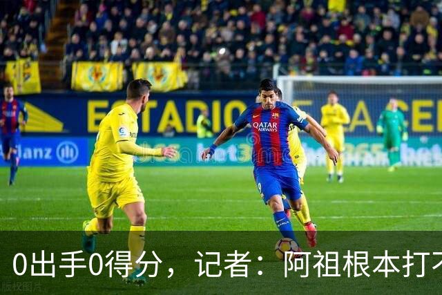 0出手0得分，记者：阿祖根本打不了这个级别的比赛