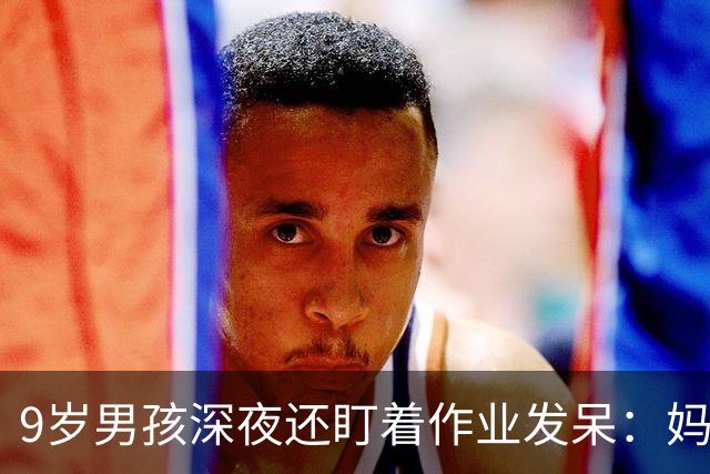 9岁男孩深夜还盯着作业发呆：妈妈，这是数学还是语文；这一场景很多家庭重复上演，家长“吵翻”